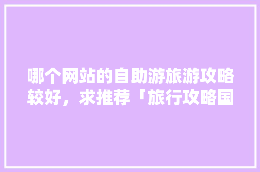 哪个网站的自助游旅游攻略较好，求推荐「旅行攻略国内旅游推荐」 哪个网站的自助游旅游攻略较好，求推荐「旅行攻略国内旅游推荐」 生活技巧