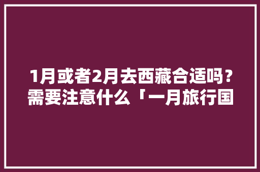 1月或者2月去西藏合适吗？需要注意什么「一月旅行国内旅游攻略大全」 1月或者2月去西藏合适吗？需要注意什么「一月旅行国内旅游攻略大全」 美食食谱