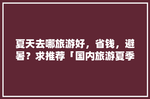 夏天去哪旅游好，省钱，避暑？求推荐「国内旅游夏季避暑攻略图片」 夏天去哪旅游好，省钱，避暑？求推荐「国内旅游夏季避暑攻略图片」 家庭生活