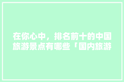 在你心中，排名前十的中国旅游景点有哪些「国内旅游攻略网站大全集免费」