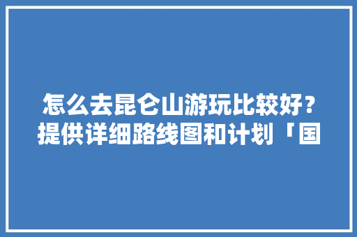 怎么去昆仑山游玩比较好？提供详细路线图和计划「国内旅游地图攻略图片」