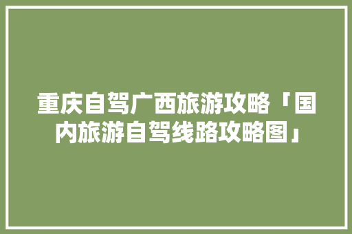 重庆自驾广西旅游攻略「国内旅游自驾线路攻略图」
