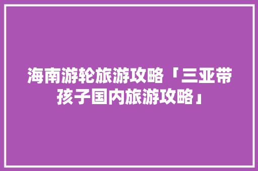 海南游轮旅游攻略「三亚带孩子国内旅游攻略」 海南游轮旅游攻略「三亚带孩子国内旅游攻略」 美食食谱