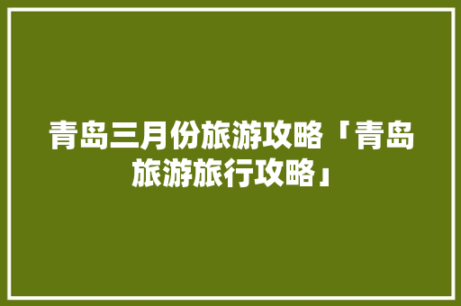 青岛三月份旅游攻略「青岛旅游旅行攻略」