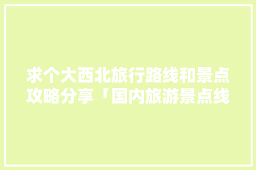 求个大西北旅行路线和景点攻略分享「国内旅游景点线路攻略图」