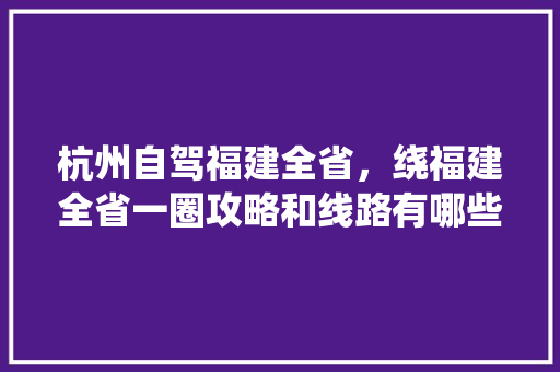 杭州自驾福建全省，绕福建全省一圈攻略和线路有哪些建议「自驾旅行国内旅游攻略图片」 杭州自驾福建全省，绕福建全省一圈攻略和线路有哪些建议「自驾旅行国内旅游攻略图片」 美食食谱