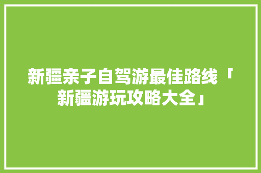 新疆亲子自驾游最佳路线「新疆游玩攻略大全」 新疆亲子自驾游最佳路线「新疆游玩攻略大全」 健康知识