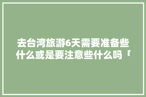 去台湾旅游6天需要准备些什么或是要注意些什么吗「国内旅游台北攻略图高清大图」