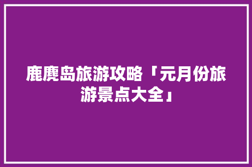 鹿麂岛旅游攻略「元月份旅游景点大全」 鹿麂岛旅游攻略「元月份旅游景点大全」 旅游指南