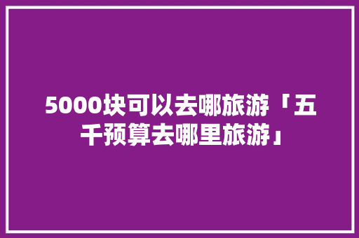 5000块可以去哪旅游「五千预算去哪里旅游」