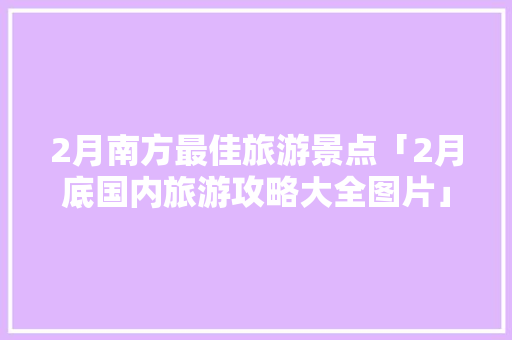 2月南方最佳旅游景点「2月底国内旅游攻略大全图片」 2月南方最佳旅游景点「2月底国内旅游攻略大全图片」 美食食谱