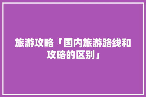 旅游攻略「国内旅游路线和攻略的区别」 家庭生活 旅游攻略「国内旅游路线和攻略的区别」 旅游攻略「国内旅游路线和攻略的区别」 家庭生活