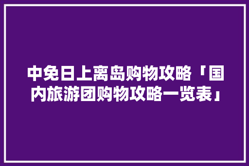 中免日上离岛购物攻略「国内旅游团购物攻略一览表」 中免日上离岛购物攻略「国内旅游团购物攻略一览表」 时尚潮流