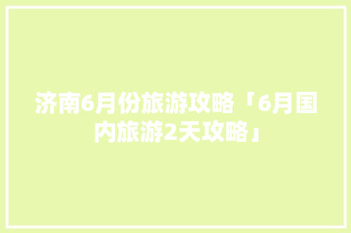 济南6月份旅游攻略「6月国内旅游2天攻略」