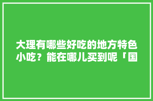 大理有哪些好吃的地方特色小吃？能在哪儿买到呢「国内旅游大理美食攻略视频」