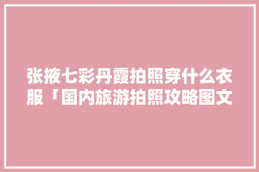 张掖七彩丹霞拍照穿什么衣服「国内旅游拍照攻略图文大全」 生活技巧