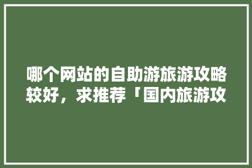 哪个网站的自助游旅游攻略较好，求推荐「国内旅游攻略有哪些网站推荐」 哪个网站的自助游旅游攻略较好，求推荐「国内旅游攻略有哪些网站推荐」 美食食谱