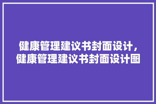 健康管理建议书封面设计，健康管理建议书封面设计图片。 健康管理建议书封面设计，健康管理建议书封面设计图片。 健康知识