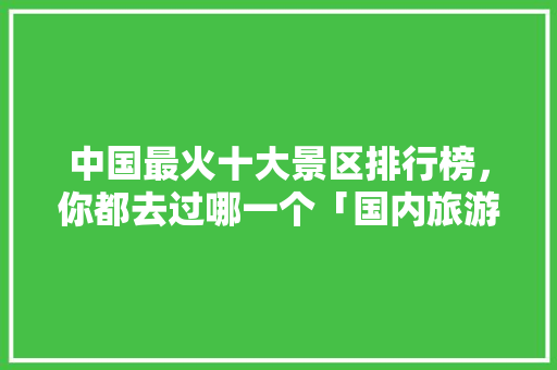 中国最火十大景区排行榜，你都去过哪一个「国内旅游攻略大全自驾游」
