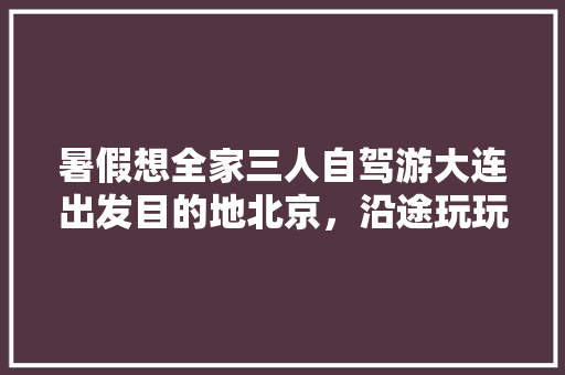 暑假想全家三人自驾游大连出发目的地北京，沿途玩玩走走，请教经验攻略「三个人旅游」