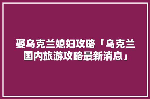娶乌克兰媳妇攻略「乌克兰国内旅游攻略最新消息」
