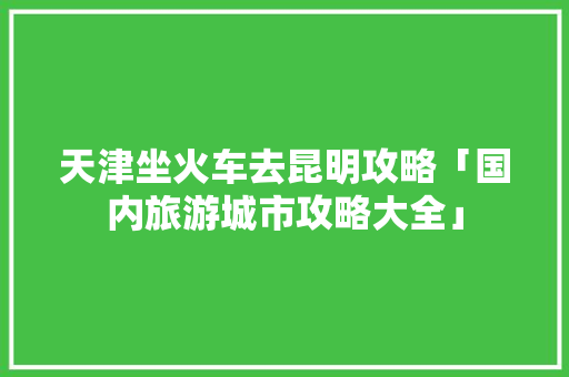 天津坐火车去昆明攻略「国内旅游城市攻略大全」 美食食谱 天津坐火车去昆明攻略「国内旅游城市攻略大全」 天津坐火车去昆明攻略「国内旅游城市攻略大全」 美食食谱