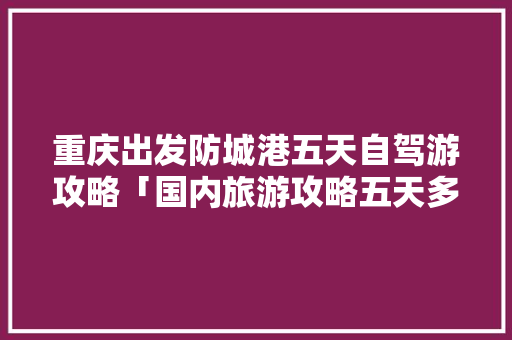 重庆出发防城港五天自驾游攻略「国内旅游攻略五天多少钱」 重庆出发防城港五天自驾游攻略「国内旅游攻略五天多少钱」 美食食谱