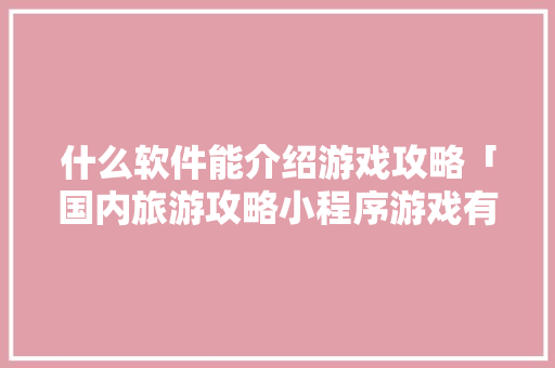 什么软件能介绍游戏攻略「国内旅游攻略小程序游戏有哪些」 什么软件能介绍游戏攻略「国内旅游攻略小程序游戏有哪些」 生活技巧