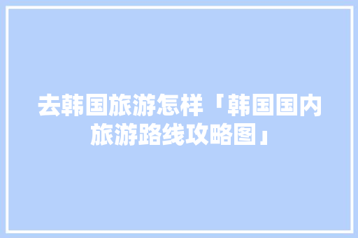 去韩国旅游怎样「韩国国内旅游路线攻略图」