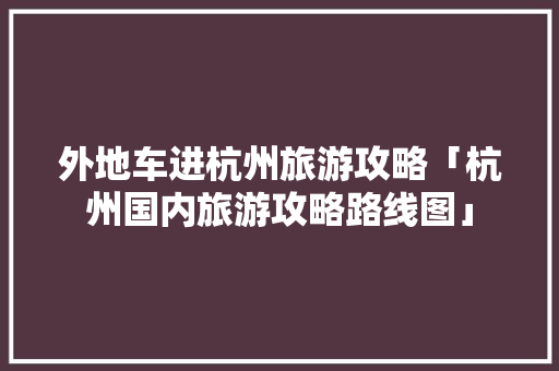 外地车进杭州旅游攻略「杭州国内旅游攻略路线图」 外地车进杭州旅游攻略「杭州国内旅游攻略路线图」 生活技巧