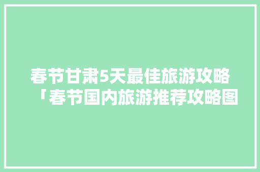 春节甘肃5天最佳旅游攻略「春节国内旅游推荐攻略图」 春节甘肃5天最佳旅游攻略「春节国内旅游推荐攻略图」 生活技巧