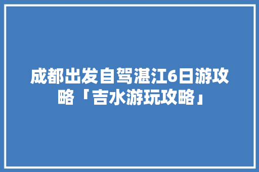 成都出发自驾湛江6日游攻略「吉水游玩攻略」 成都出发自驾湛江6日游攻略「吉水游玩攻略」 家庭生活