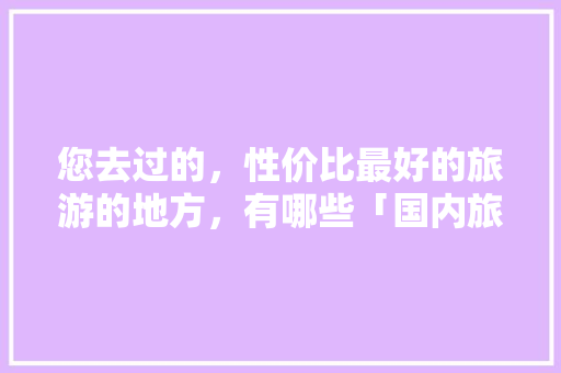 您去过的，性价比最好的旅游的地方，有哪些「国内旅游攻略网址推荐大全」 您去过的，性价比最好的旅游的地方，有哪些「国内旅游攻略网址推荐大全」 美食食谱