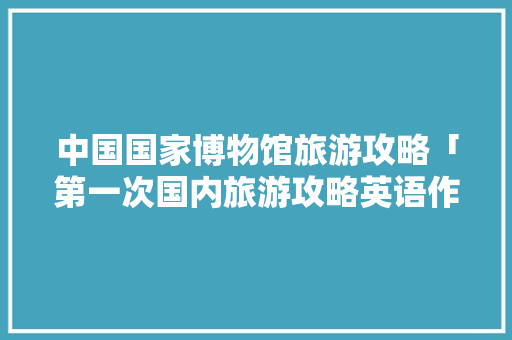 中国国家博物馆旅游攻略「第一次国内旅游攻略英语作文」 中国国家博物馆旅游攻略「第一次国内旅游攻略英语作文」 健康知识