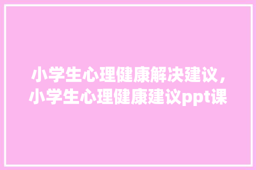 小学生心理健康解决建议，小学生心理健康建议ppt课件。 小学生心理健康解决建议，小学生心理健康建议ppt课件。 健康知识