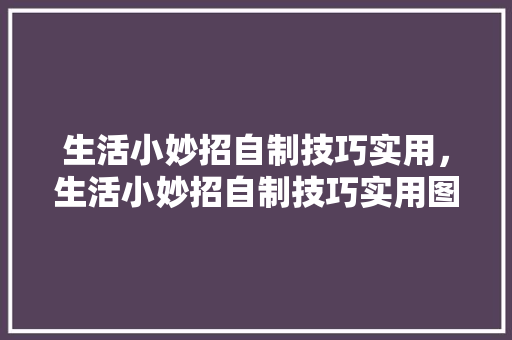 生活小妙招自制技巧实用，生活小妙招自制技巧实用图片。