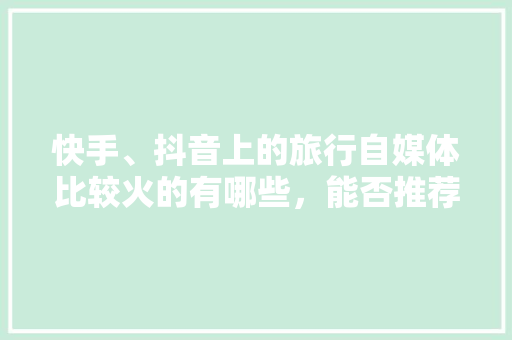 快手、抖音上的旅行自媒体比较火的有哪些，能否推荐几个「介绍国内旅游攻略的博主有哪些」 快手、抖音上的旅行自媒体比较火的有哪些，能否推荐几个「介绍国内旅游攻略的博主有哪些」 旅游指南