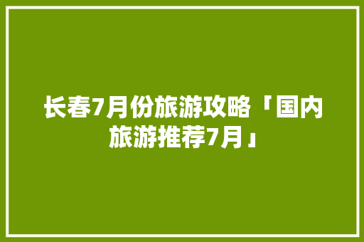 长春7月份旅游攻略「国内旅游推荐7月」 长春7月份旅游攻略「国内旅游推荐7月」 美食食谱