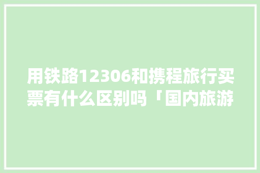 用铁路12306和携程旅行买票有什么区别吗「国内旅游攻略app软件推荐下载」 用铁路12306和携程旅行买票有什么区别吗「国内旅游攻略app软件推荐下载」 时尚潮流