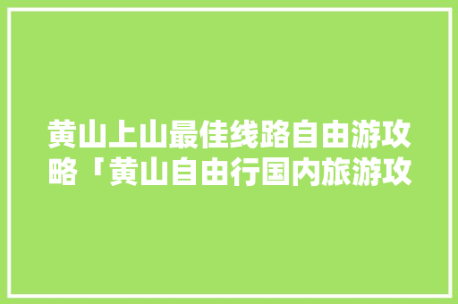 黄山上山最佳线路自由游攻略「黄山自由行国内旅游攻略路线」