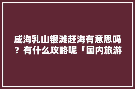 威海乳山银滩赶海有意思吗？有什么攻略呢「国内旅游赶海攻略图文大全」 威海乳山银滩赶海有意思吗？有什么攻略呢「国内旅游赶海攻略图文大全」 美食食谱