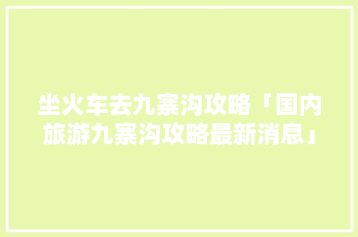 坐火车去九寨沟攻略「国内旅游九寨沟攻略最新消息」
