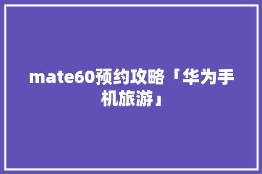 mate60预约攻略「华为手机旅游」
