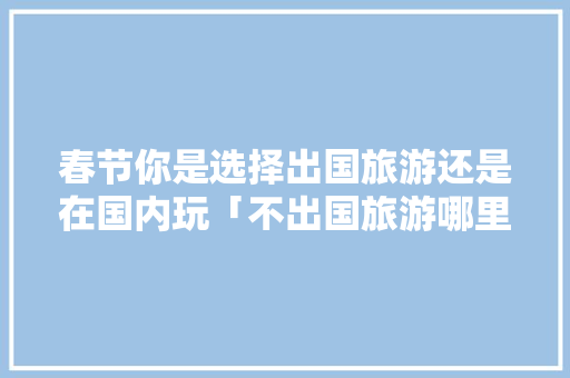 春节你是选择出国旅游还是在国内玩「不出国旅游哪里好」