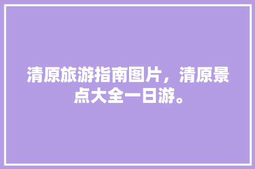清原旅游指南图片，清原景点大全一日游。 清原旅游指南图片，清原景点大全一日游。 旅游指南