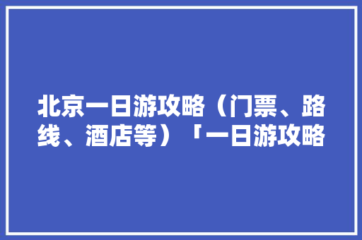 北京一日游攻略（门票、路线、酒店等）「一日游攻略国内旅游线路推荐」 北京一日游攻略（门票、路线、酒店等）「一日游攻略国内旅游线路推荐」 旅游指南