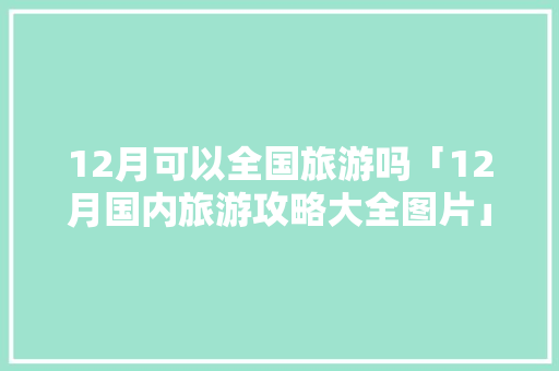 12月可以全国旅游吗「12月国内旅游攻略大全图片」 12月可以全国旅游吗「12月国内旅游攻略大全图片」 生活技巧