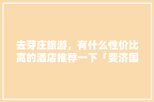 去芽庄旅游，有什么性价比高的酒店推荐一下「斐济国内旅游攻略路线图」 去芽庄旅游，有什么性价比高的酒店推荐一下「斐济国内旅游攻略路线图」 旅游指南
