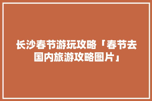 长沙春节游玩攻略「春节去国内旅游攻略图片」 长沙春节游玩攻略「春节去国内旅游攻略图片」 美食食谱