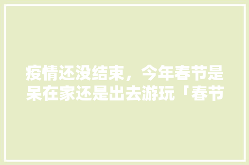疫情还没结束，今年春节是呆在家还是出去游玩「春节旅游 国内旅游攻略大全」